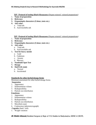90 |Making Simple & Easy to Research Methodology for Ayurveda MD/MS
Dr Robin bhusal, Resident Surgeon @ Dept. of P.G Studies in Shalyatantra, SDMCA UDUPI.
XIV Protocol of testing Khalvi Rasaayana (Organo mineral / mineral preparations)
1. Name of preparation
2. Reference
3. Organoleptic characters (Colour, taste etc.)
4. Ash value:
a. Total ash
b. Acid insoluble ash
XIV Protocol of testing Khalvi Rasaayana (Organo mineral / mineral preparations)
1. Name of preparation
2. Reference
3. Organoleptic characters (Colour, taste etc.)
4. Ash value:
a. Total ash
b. Acid insoluble ash
5. Test for heavy metals
a. Lead
b. Cadmium
c. Arsenic
d. Mercury
6. Nambudri Spot Test
7. Dosage
8. Shelf Life study
a. Normal
b. Accelerated
Standards for other herbal dosage forms
Minimum assessment for other herbal dosage forms
Suspension
1. Appearance
2. Sedimentation volume
3. Redispersibility
4. Particle size distribution
Emulsions
1. Appearance
2. Sedimentation volume
3. Redispersibility
4. Particle size distribution
5. Microbial count
6. Coalescence (photomicrograph)
Capsules (hard / soft)
1. Weight variation
 