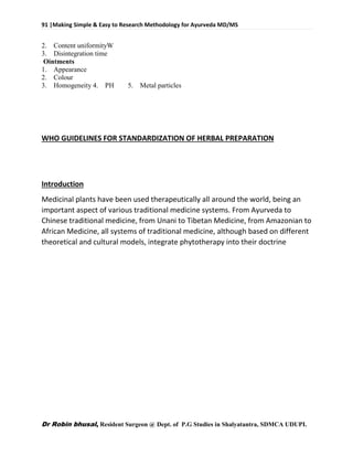 91 |Making Simple & Easy to Research Methodology for Ayurveda MD/MS
Dr Robin bhusal, Resident Surgeon @ Dept. of P.G Studies in Shalyatantra, SDMCA UDUPI.
2. Content uniformityW
3. Disintegration time
Ointments
1. Appearance
2. Colour
3. Homogeneity 4. PH 5. Metal particles
WHO GUIDELINES FOR STANDARDIZATION OF HERBAL PREPARATION
Introduction
Medicinal plants have been used therapeutically all around the world, being an
important aspect of various traditional medicine systems. From Ayurveda to
Chinese traditional medicine, from Unani to Tibetan Medicine, from Amazonian to
African Medicine, all systems of traditional medicine, although based on different
theoretical and cultural models, integrate phytotherapy into their doctrine
 