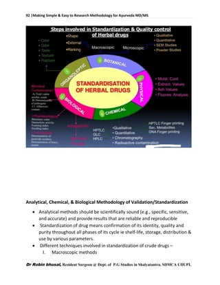 92 |Making Simple & Easy to Research Methodology for Ayurveda MD/MS
Dr Robin bhusal, Resident Surgeon @ Dept. of P.G Studies in Shalyatantra, SDMCA UDUPI.
Analytical, Chemical, & Biological Methodology of Validation/Standardization
 Analytical methods should be scientifically sound (e.g., specific, sensitive,
and accurate) and provide results that are reliable and reproducible
 Standardization of drug means confirmation of its identity, quality and
purity throughout all phases of its cycle ie shelf-life, storage, distribution &
use by various parameters.
 Different techniques involved in standardization of crude drugs –
I. Macroscopic methods
 