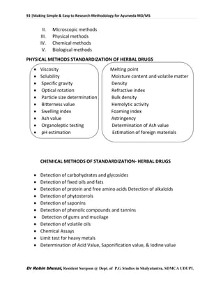 93 |Making Simple & Easy to Research Methodology for Ayurveda MD/MS
Dr Robin bhusal, Resident Surgeon @ Dept. of P.G Studies in Shalyatantra, SDMCA UDUPI.
II. Microscopic methods
III. Physical methods
IV. Chemical methods
V. Biological methods
PHYSICAL METHODS STANDARDIZATION OF HERBAL DRUGS
 Viscosity Melting point
 Solubility Moisture content and volatile matter
 Specific gravity Density
 Optical rotation Refractive index
 Particle size determination Bulk density
 Bitterness value Hemolytic activity
 Swelling index Foaming index
 Ash value Astringency
 Organoleptic testing Determination of Ash value
 pH estimation Estimation of foreign materials
CHEMICAL METHODS OF STANDARDIZATION- HERBAL DRUGS
 Detection of carbohydrates and glycosides
 Detection of fixed oils and fats
 Detection of protein and free amino acids Detection of alkaloids
 Detection of phytosterols
 Detection of saponins
 Detection of phenolic compounds and tannins
 Detection of gums and mucilage
 Detection of volatile oils
 Chemical Assays
 Limit test for heavy metals
 Determination of Acid Value, Saponification value, & Iodine value
 
