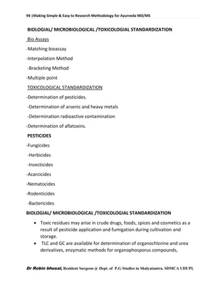 94 |Making Simple & Easy to Research Methodology for Ayurveda MD/MS
Dr Robin bhusal, Resident Surgeon @ Dept. of P.G Studies in Shalyatantra, SDMCA UDUPI.
BIOLOGIAL/ MICROBIOLOGICAL /TOXICOLOGIAL STANDARDIZATION
Bio Assays
-Matching bioassay
-Interpolation Method
-Bracketing Method
-Multiple point
TOXICOLOGICAL STANDARDIZATION
-Determination of pesticides.
-Determination of arsenic and heavy metals
-Determination radioactive contamination
-Determination of aflatoxins.
PESTICIDES
-Fungicides
-Herbicides
-Insecticides
-Acarcicides
-Nematocides
-Rodenticides
-Bactericides
BIOLOGIAL/ MICROBIOLOGICAL /TOXICOLOGIAL STANDARDIZATION
 Toxic residues may arise in crude drugs, foods, spices and cosmetics as a
result of pesticide application and fumigation during cultivation and
storage.
 TLC and GC are available for determination of organochlorine and urea
derivatives, enzymatic methods for organophosporus compounds,
 