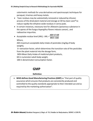 95 |Making Simple & Easy to Research Methodology for Ayurveda MD/MS
Dr Robin bhusal, Resident Surgeon @ Dept. of P.G Studies in Shalyatantra, SDMCA UDUPI.
colorimetric methods for urea derivatives and spectroscopic techniques for
paraquat, triazines and heavy metals.
 Toxic residues may be substantially removed or reduced by infusion
process of the dried plant material and storage at 30 has been seenᶿ to
reduce rapidly the ethylene oxide residues in senna pods.
 In certain instances, necessary test for aflatoxins (poisonous substance in
the spores of the fungus Aspergillus flavors induces cancer) , and
radioactive impurities.
 Acceptable residue level (ARL) : ARL =
𝑨𝑫𝑰∗𝑬∗𝟔𝟎
𝑴𝑼𝑰∗𝟏𝟎𝟎
Where,
ADI=maximum acceptable daily intake of pesticides (mg/kg of body
weight),
E= extraction factor, which determines the transition rate of the pesticides
from the plant material into the dosage form,
MDI=Mean Daily Intake of medicinal plant products,
60 in numerator=adult body weight,
100 in denominator=consumption factor.
GMP
Definition
 WHO defines Good Manufacturing Practices (GMP) as “that part of quality
assurance which ensures that products are consistently produced and
controlled to the quality standards appropriate to their intended use and as
required by the marketing authorization”.
 