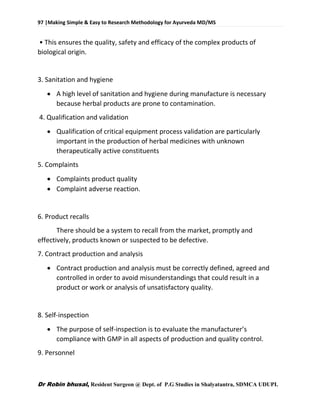 97 |Making Simple & Easy to Research Methodology for Ayurveda MD/MS
Dr Robin bhusal, Resident Surgeon @ Dept. of P.G Studies in Shalyatantra, SDMCA UDUPI.
• This ensures the quality, safety and efficacy of the complex products of
biological origin.
3. Sanitation and hygiene
 A high level of sanitation and hygiene during manufacture is necessary
because herbal products are prone to contamination.
4. Qualification and validation
 Qualification of critical equipment process validation are particularly
important in the production of herbal medicines with unknown
therapeutically active constituents
5. Complaints
 Complaints product quality
 Complaint adverse reaction.
6. Product recalls
There should be a system to recall from the market, promptly and
effectively, products known or suspected to be defective.
7. Contract production and analysis
 Contract production and analysis must be correctly defined, agreed and
controlled in order to avoid misunderstandings that could result in a
product or work or analysis of unsatisfactory quality.
8. Self-inspection
 The purpose of self-inspection is to evaluate the manufacturer’s
compliance with GMP in all aspects of production and quality control.
9. Personnel
 