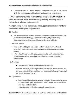 98 |Making Simple & Easy to Research Methodology for Ayurveda MD/MS
Dr Robin bhusal, Resident Surgeon @ Dept. of P.G Studies in Shalyatantra, SDMCA UDUPI.
 The manufacturer should have an adequate number of personnel
with the necessary qualifications and practical experience.
• All personnel should be aware of the principles of GMP that affect
them and receive initial and continuing training, including hygiene
instructions, relevant to their needs.
• All personnel should be motivated to support the establishment and
maintenance of high quality standards
10. Training
 The personnel should have adequate training in appropriate fields such as
pharmaceutical technology, taxon microbotany, Phytochemistry,
pharmacognosy, hygiene, microbiology and related subjects
11. Personal hygiene
 Personnel must be protected from contact with toxic irritants and
potentially allergenic plant materials by means of adequate protective
clothing.
 • They should wear suitable gloves, caps, masks, work suits and shoes
throughout the whole procedure from plant processing to product
manufacture.
12. Premises
 Storage areas should be well organized and tidy.
• Herbal materials, including raw herbal materials, should be kept in a
dry area protected from moisture and processed following the principle
of “first in, first out” (FIFO).
13. Equipment’s
 Processing of herbal materials may generate dust or material which
is susceptible to pest infestation or microbiological contamination
and cross contamination.
• Vacuum or wet-cleaning methods are preferred.
 