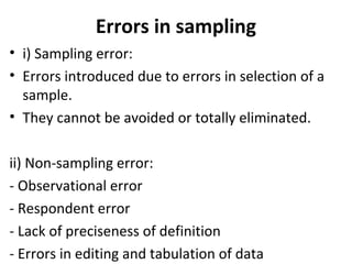 Errors in sampling
• i) Sampling error:
• Errors introduced due to errors in selection of a
sample.
• They cannot be avoided or totally eliminated.
ii) Non-sampling error:
- Observational error
- Respondent error
- Lack of preciseness of definition
- Errors in editing and tabulation of data
 