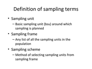 Definition of sampling terms
• Sampling unit
– Basic sampling unit (bsu) around which
sampling is planned
• Sampling frame
– Any list of all the sampling units in the
population
• Sampling scheme
– Method of selecting sampling units from
sampling frame
 