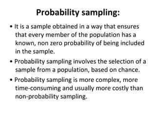 Probability sampling:
• It is a sample obtained in a way that ensures
that every member of the population has a
known, non zero probability of being included
in the sample.
• Probability sampling involves the selection of a
sample from a population, based on chance.
• Probability sampling is more complex, more
time-consuming and usually more costly than
non-probability sampling.
 