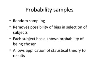 Probability samples
• Random sampling
• Removes possibility of bias in selection of
subjects
• Each subject has a known probability of
being chosen
• Allows application of statistical theory to
results
 