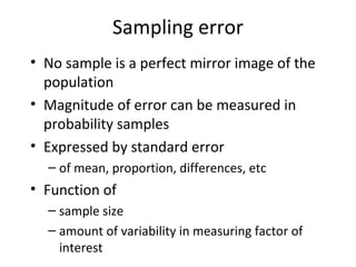 Sampling error
• No sample is a perfect mirror image of the
population
• Magnitude of error can be measured in
probability samples
• Expressed by standard error
– of mean, proportion, differences, etc
• Function of
– sample size
– amount of variability in measuring factor of
interest
 