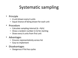 Systematic sampling
• Principle
– A unit drawn every k units
– Equal chance of being drawn for each unit
• Procedure
– Calculate sampling interval (k = N/n)
– Draw a random number (≤ k) for starting
– Draw every k units from first unit
• Advantages
– Ensures representativity across list
– Easy to implement
• Disadvantages
– Dangerous if list has cycles
 