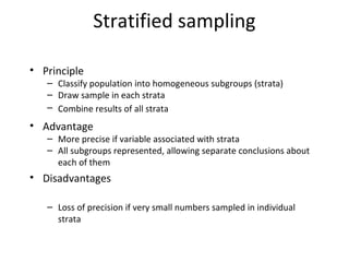 Stratified sampling
• Principle
– Classify population into homogeneous subgroups (strata)
– Draw sample in each strata
– Combine results of all strata
• Advantage
– More precise if variable associated with strata
– All subgroups represented, allowing separate conclusions about
each of them
• Disadvantages
– Sampling error difficult to measure
– Loss of precision if very small numbers sampled in individual
strata
 