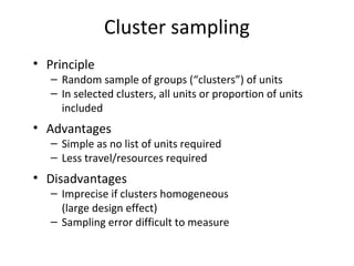 Cluster sampling
• Principle
– Random sample of groups (“clusters”) of units
– In selected clusters, all units or proportion of units
included
• Advantages
– Simple as no list of units required
– Less travel/resources required
• Disadvantages
– Imprecise if clusters homogeneous
(large design effect)
– Sampling error difficult to measure
 