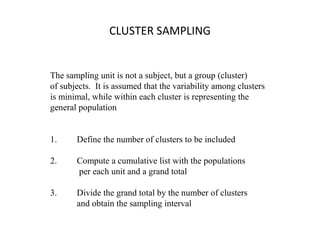 CLUSTER SAMPLING
The sampling unit is not a subject, but a group (cluster)
of subjects. It is assumed that the variability among clusters
is minimal, while within each cluster is representing the
general population
1. Define the number of clusters to be included
2. Compute a cumulative list with the populations
per each unit and a grand total
3. Divide the grand total by the number of clusters
and obtain the sampling interval
 