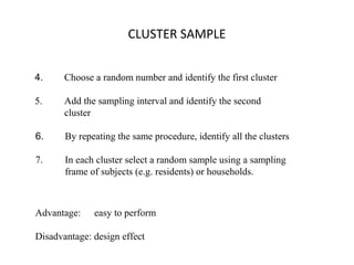 CLUSTER SAMPLE
6. By repeating the same procedure, identify all the clusters
7. In each cluster select a random sample using a sampling
frame of subjects (e.g. residents) or households.
4. Choose a random number and identify the first cluster
5. Add the sampling interval and identify the second
cluster
Advantage: easy to perform
Disadvantage: design effect
 