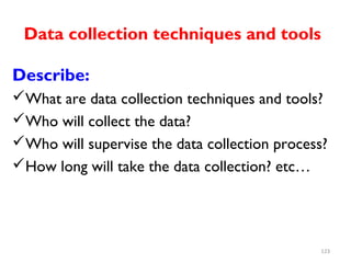 Data collection techniques and tools
Describe:
What are data collection techniques and tools?
Who will collect the data?
Who will supervise the data collection process?
How long will take the data collection? etc…
123
 