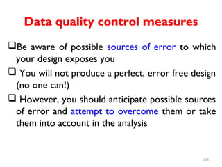Data quality control measures
Be aware of possible sources of error to which
your design exposes you
 You will not produce a perfect, error free design
(no one can!)
 However, you should anticipate possible sources
of error and attempt to overcome them or take
them into account in the analysis
124
 