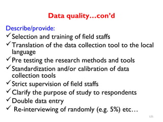Data quality…con’d
Describe/provide:
Selection and training of field staffs
Translation of the data collection tool to the local
language
Pre testing the research methods and tools
Standardization and/or calibration of data
collection tools
Strict supervision of field staffs
Clarify the purpose of study to respondents
Double data entry
 Re-interviewing of randomly (e.g. 5%) etc…
125
 
