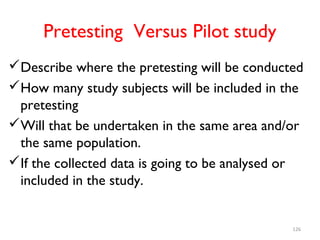 Pretesting Versus Pilot study
Describe where the pretesting will be conducted
How many study subjects will be included in the
pretesting
Will that be undertaken in the same area and/or
the same population.
If the collected data is going to be analysed or
included in the study.
126
 