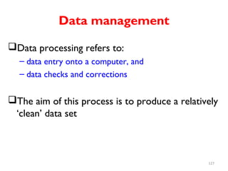 Data management
Data processing refers to:
– data entry onto a computer, and
– data checks and corrections
The aim of this process is to produce a relatively
‘clean’ data set
127
 