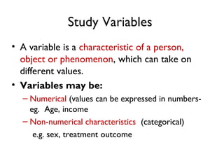 Study Variables
• A variable is a characteristic of a person,
object or phenomenon, which can take on
different values.
• Variables may be:
– Numerical (values can be expressed in numbers-
eg. Age, income
– Non-numerical characteristics (categorical)
e.g. sex, treatment outcome
 
