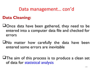 Data management… con’d
Data Cleaning:
Once data have been gathered, they need to be
entered into a computer data file and checked for
errors
No matter how carefully the data have been
entered some errors are inevitable
The aim of this process is to produce a clean set
of data for statistical analysis
130
 