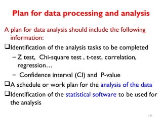 Plan for data processing and analysis
A plan for data analysis should include the following
information:
Identification of the analysis tasks to be completed
– Z test, Chi-square test , t-test, correlation,
regression…
– Confidence interval (CI) and P-value
A schedule or work plan for the analysis of the data
Identification of the statistical software to be used for
the analysis
131
 