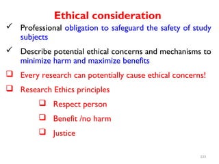 Ethical consideration
 Professional obligation to safeguard the safety of study
subjects
 Describe potential ethical concerns and mechanisms to
minimize harm and maximize benefits
 Every research can potentially cause ethical concerns!
 Research Ethics principles
 Respect person
 Benefit /no harm
 Justice
133
 