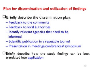 Plan for dissemination and utilization of findings
Briefly describe the dissemination plan:
– Feedback to the community
– Feedback to local authorities
– Identify relevant agencies that need to be
informed
– Scientific publication in a reputable journal
– Presentation in meetings/conferences/ symposium
Briefly describe how the study findings can be best
translated into application
134
 