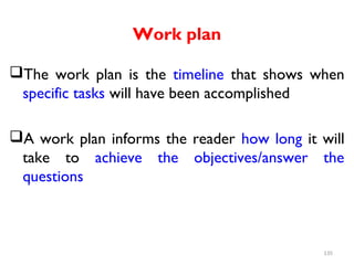 Work plan
The work plan is the timeline that shows when
specific tasks will have been accomplished
A work plan informs the reader how long it will
take to achieve the objectives/answer the
questions
135
 