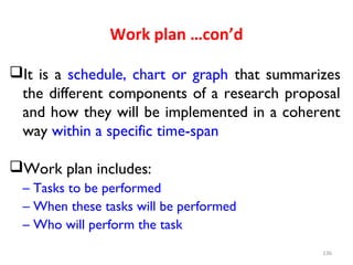 Work plan …con’d
It is a schedule, chart or graph that summarizes
the different components of a research proposal
and how they will be implemented in a coherent
way within a specific time-span
Work plan includes:
– Tasks to be performed
– When these tasks will be performed
– Who will perform the task
136
 