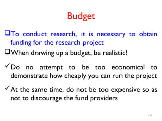 Budget
To conduct research, it is necessary to obtain
funding for the research project
When drawing up a budget, be realistic!
Do no attempt to be too economical to
demonstrate how cheaply you can run the project
At the same time, do not be too expensive so as
not to discourage the fund providers
140
 