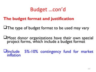 Budget …con’d
The budget format and justification
The type of budget format to be used may vary
Most donor organizations have their own special
project forms, which include a budget format
Include 5%-10% contingency fund for market
inflation
142
 