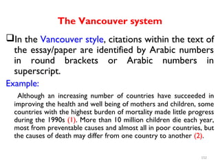 The Vancouver system
In the Vancouver style, citations within the text of
the essay/paper are identified by Arabic numbers
in round brackets or Arabic numbers in
superscript.
Example:
Although an increasing number of countries have succeeded in
improving the health and well being of mothers and children, some
countries with the highest burden of mortality made little progress
during the 1990s (1). More than 10 million children die each year,
most from preventable causes and almost all in poor countries, but
the causes of death may differ from one country to another (2).
152
 