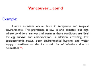 Vancouver…con’d
Example:
Human ascariasis occurs both in temperate and tropical
environments. The prevalence is low in arid climates, but high
where conditions are wet and warm as these conditions are ideal
for egg survival and embryonation. In addition, crowding, low
socioeconomic status, poor environmental hygiene, and water
supply contribute to the increased risk of infections due to
helminthes (3-6)
.
153
 