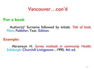 Vancouver…con’d
For a book
Author(s)’ Surname followed by initials. Title of book.
Place: Publisher; Year, Edition.
Example:
Abramson H. Survey methods in community Health.
Edinburgh: Churchill Livingstone ; 1990, 4th ed.
155
 