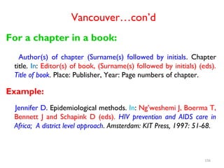 Vancouver…con’d
For a chapter in a book:
Author(s) of chapter (Surname(s) followed by initials. Chapter
title. In: Editor(s) of book, (Surname(s) followed by initials) (eds).
Title of book. Place: Publisher, Year: Page numbers of chapter.
Example:
Jennifer D. Epidemiological methods. In: Ng’weshemi J, Boerma T,
Bennett J and Schapink D (eds). HIV prevention and AIDS care in
Africa; A district level approach. Amsterdam: KIT Press, 1997: 51-68.
156
 