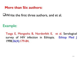 More than Six authors:
Write the first three authors, and et al.
Example:
Tsega E, Mengesha B, Nordenfelt E, et al. Serological
survey of HIV infection in Ethiopia. Ethiop Med J
1998;26(4):179-84.
159
 