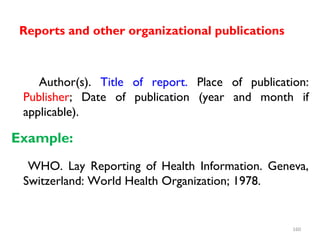 Reports and other organizational publications
Author(s). Title of report. Place of publication:
Publisher; Date of publication (year and month if
applicable).
Example:
WHO. Lay Reporting of Health Information. Geneva,
Switzerland: World Health Organization; 1978.
160
 