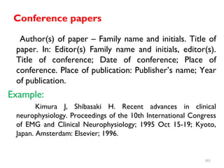 Conference papers
Author(s) of paper – Family name and initials. Title of
paper. In: Editor(s) Family name and initials, editor(s).
Title of conference; Date of conference; Place of
conference. Place of publication: Publisher’s name; Year
of publication.
Example:
Kimura J, Shibasaki H. Recent advances in clinical
neurophysiology. Proceedings of the 10th International Congress
of EMG and Clinical Neurophysiology; 1995 Oct 15-19; Kyoto,
Japan. Amsterdam: Elsevier; 1996.
161
 
