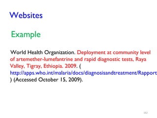 Websites
Example
World Health Organization. Deployment at community level
of artemether-lumefantrine and rapid diagnostic tests, Raya
Valley, Tigray, Ethiopia. 2009. (
http://apps.who.int/malaria/docs/diagnosisandtreatment/RapportT
) (Accessed October 15, 2009).
162
 