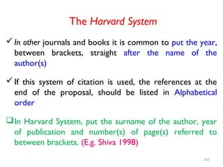 The Harvard System
In other journals and books it is common to put the year,
between brackets, straight after the name of the
author(s)
If this system of citation is used, the references at the
end of the proposal, should be listed in Alphabetical
order
In Harvard System, put the surname of the author, year
of publication and number(s) of page(s) referred to
between brackets, (E.g. Shiva 1998)
163
 