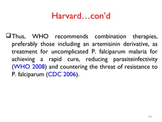 Harvard…con’d
Thus, WHO recommends combination therapies,
preferably those including an artemisinin derivative, as
treatment for uncomplicated P. falciparum malaria for
achieving a rapid cure, reducing parasiteinfectivity
(WHO 2008) and countering the threat of resistance to
P. falciparum (CDC 2006).
165
 