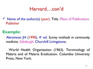 Harvard…con’d
 Name of the author(s) (year). Title. Place of Publication:
Publisher
Example:
Abramson JH (1990), 4th
ed. Survey methods in community
medicine. Edinburgh: Churchill Livingstone.
World Health Organization (1963). Terminology of
Malaria and of Malaria Eradication. Columbia University
Press, New York.
166
 