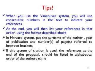 Tips!
When you use the Vancouver system, you will use
consecutive numbers in the text to indicate your
references
At the end, you will then list your references in that
order, using the format described above
 In Harvard system, put the surname of the author , year
of publication and number(s) of page(s) referred to
between brackets
 If this system of citation is used, the references at the
end of the proposal, should be listed in alphabetical
order of the authors name
167
 