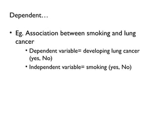 Dependent…
• Eg. Association between smoking and lung
cancer
• Dependent variable= developing lung cancer
(yes, No)
• Independent variable= smoking (yes, No)
 
