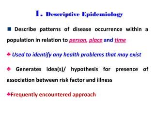 1. Descriptive Epidemiology
Describe patterns of disease occurrence within a
population in relation to person, place and time
♣ Used to identify any health problems that may exist
♣ Generates idea(s)/ hypothesis for presence of
association between risk factor and illness
♣Frequently encountered approach
 