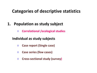 1. Population as study subject
o Correlational /ecological studies
Individual as study subjects
o Case report (Single case)
o Case series (few cases)
o Cross-sectional study (survey)
Categories of descriptive statistics
 
