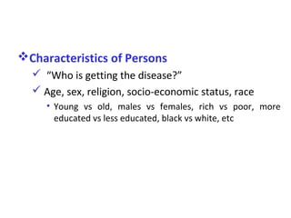 Characteristics of Persons
 “Who is getting the disease?”
 Age, sex, religion, socio-economic status, race
• Young vs old, males vs females, rich vs poor, more
educated vs less educated, black vs white, etc
 