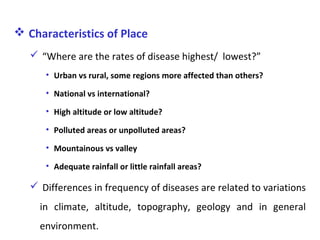  Characteristics of Place
 “Where are the rates of disease highest/ lowest?”
• Urban vs rural, some regions more affected than others?
• National vs international?
• High altitude or low altitude?
• Polluted areas or unpolluted areas?
• Mountainous vs valley
• Adequate rainfall or little rainfall areas?
 Differences in frequency of diseases are related to variations
in climate, altitude, topography, geology and in general
environment.
 