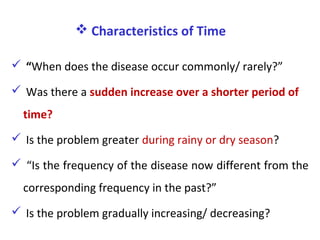  Characteristics of Time
 “When does the disease occur commonly/ rarely?”
 Was there a sudden increase over a shorter period of
time?
 Is the problem greater during rainy or dry season?
 “Is the frequency of the disease now different from the
corresponding frequency in the past?”
 Is the problem gradually increasing/ decreasing?
 